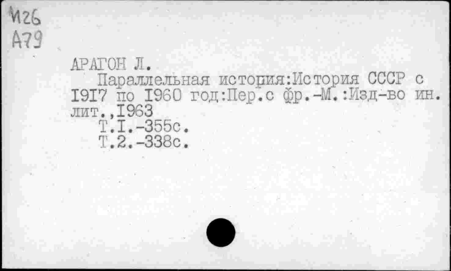 ﻿Мг&
А?9
АРАГОН Л.
Параллельная история:История СССР с 1917 по 1960 год:Пер.с фр.-М.:Изд-во ин. лит.,1963
Т.1.-355С.
Т.2.-338с.